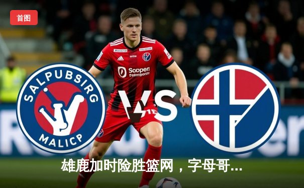 雄鹿加时险胜篮网，字母哥狂砍44分上演惊天逆转