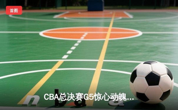 CBA总决赛G5惊心动魄，辽宁男篮加时险胜广东夺赛点