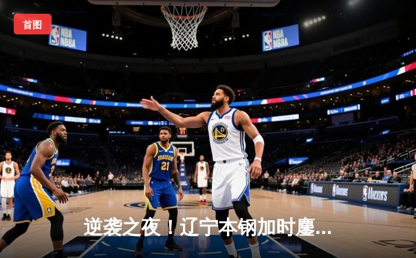 逆袭之夜！辽宁本钢加时鏖战力克广东东莞大益，赵继伟30+12主宰比赛